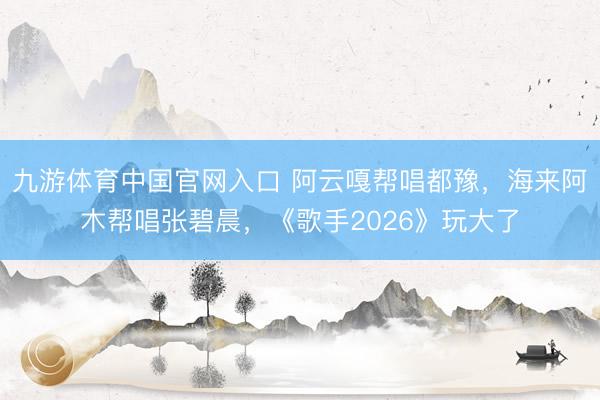九游体育中国官网入口 阿云嘎帮唱都豫，海来阿木帮唱张碧晨，《歌手2026》玩大了