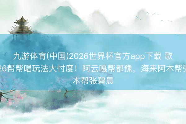 九游体育(中国)2026世界杯官方app下载 歌手2026帮帮唱玩法大忖度！阿云嘎帮都豫，海来阿木帮张碧晨