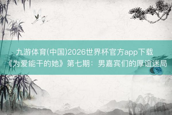 九游体育(中国)2026世界杯官方app下载 《为爱能干的她》第七期：男嘉宾们的厚谊迷局