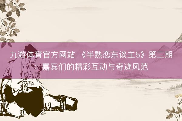九游体育官方网站 《半熟恋东谈主5》第二期：嘉宾们的精彩互动与奇迹风范
