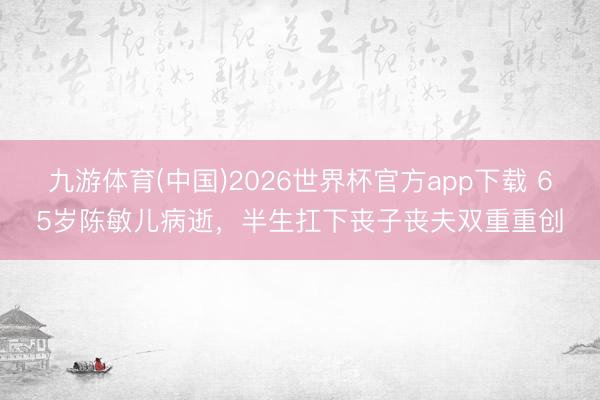 九游体育(中国)2026世界杯官方app下载 65岁陈敏儿病逝,半生扛下丧子丧夫双重重创