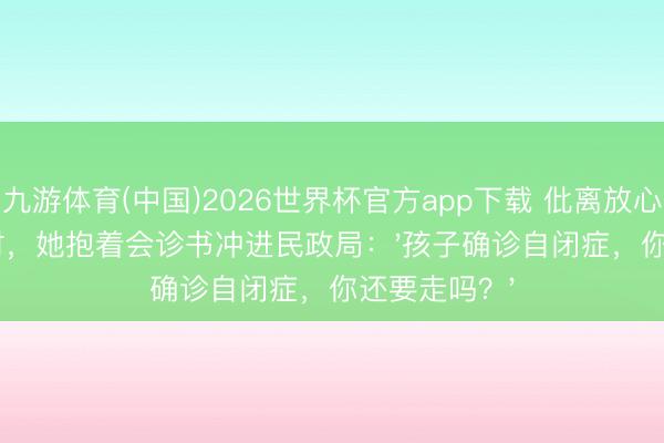 九游体育(中国)2026世界杯官方app下载 仳离放心期临了1小时，她抱着会诊书冲进民政局：'孩子确诊自闭症，你还要走吗？'