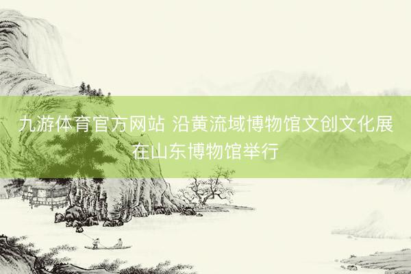 九游体育官方网站 沿黄流域博物馆文创文化展在山东博物馆举行