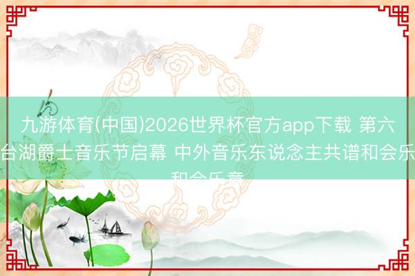 九游体育(中国)2026世界杯官方app下载 第六届台湖爵士音乐节启幕 中外音乐东说念主共谱和会乐章