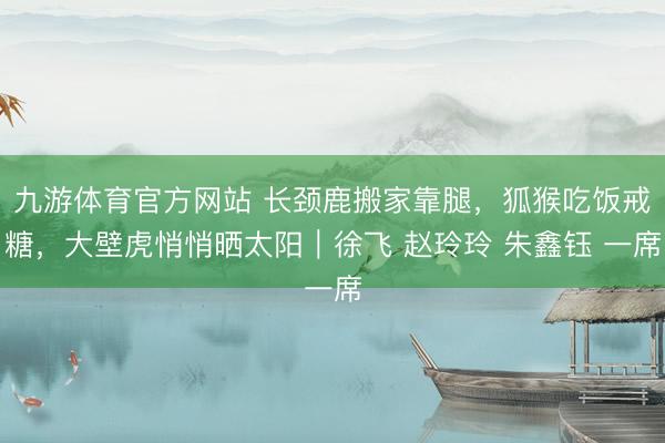 九游体育官方网站 长颈鹿搬家靠腿,狐猴吃饭戒糖,大壁虎悄悄晒太阳|徐飞 赵玲玲 朱鑫钰 一席