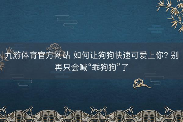 九游体育官方网站 如何让狗狗快速可爱上你? 别再只会喊“乖狗狗”了