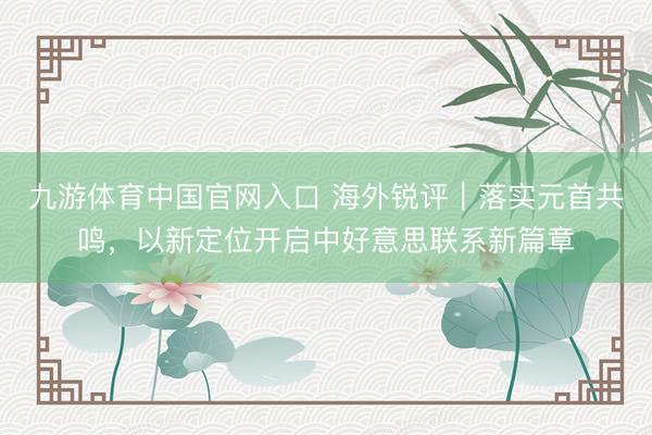 九游体育中国官网入口 海外锐评｜落实元首共鸣，以新定位开启中好意思联系新篇章