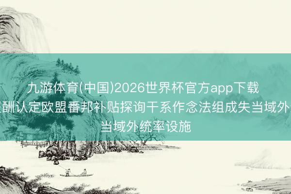 九游体育(中国)2026世界杯官方app下载 商务部报酬认定欧盟番邦补贴探询干系作念法组成失当域外统率设施
