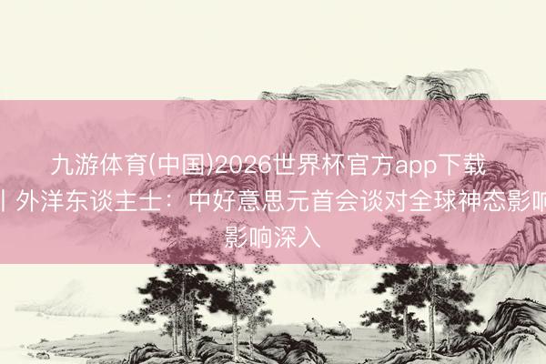 九游体育(中国)2026世界杯官方app下载 视频丨外洋东谈主士：中好意思元首会谈对全球神态影响深入