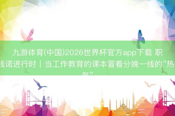 九游体育(中国)2026世界杯官方app下载 职教践诺进行时｜当工作教育的课本冒着分娩一线的“热气”