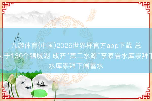 九游体育(中国)2026世界杯官方app下载 总库容尽头于130个锦城湖 成齐“第二水源”李家岩水库崇拜下闸蓄水