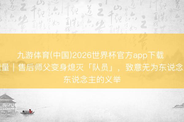 九游体育(中国)2026世界杯官方app下载 四川正能量｜售后师父变身熄灭「队员」，致意无为东说念主的义举