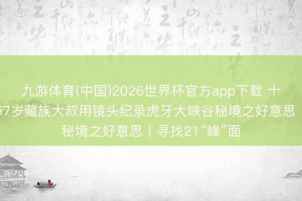 九游体育(中国)2026世界杯官方app下载 十年登攀上百次 57岁藏族大叔用镜头纪录虎牙大峡谷秘境之好意思丨寻找21“峰”面