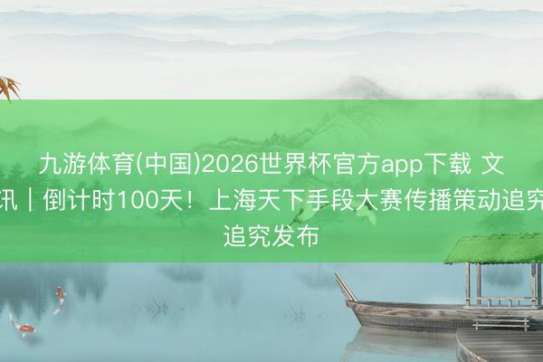 九游体育(中国)2026世界杯官方app下载 文汇视讯｜倒计时100天！上海天下手段大赛传播策动追究发布