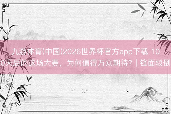九游体育(中国)2026世界杯官方app下载 100天后的这场大赛，为何值得万众期待？| 锋面驳倒