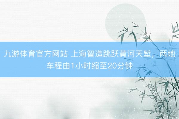 九游体育官方网站 上海智造跳跃黄河天堑，两地车程由1小时缩至20分钟
