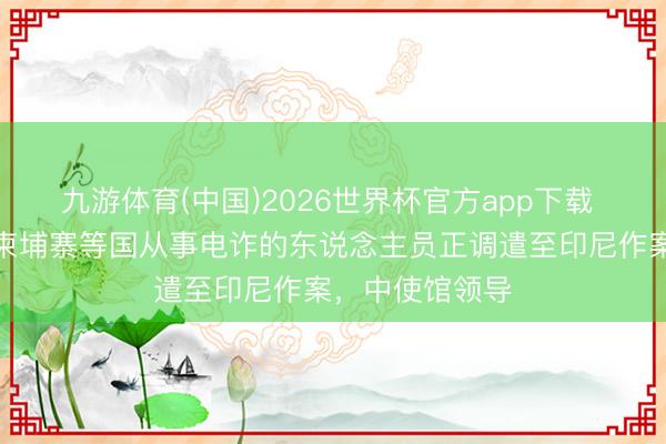 九游体育(中国)2026世界杯官方app下载 越来越多曾在柬埔寨等国从事电诈的东说念主员正调遣至印尼作案，中使馆领导