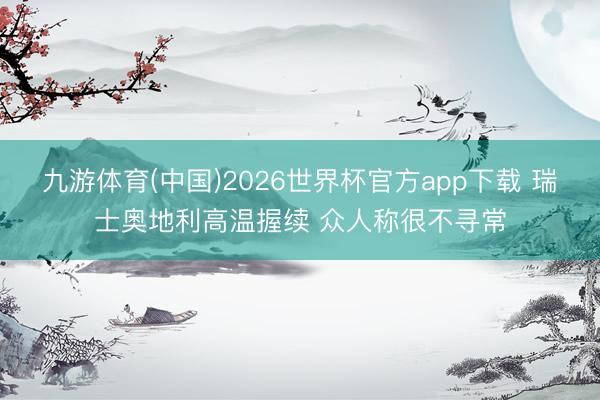 九游体育(中国)2026世界杯官方app下载 瑞士奥地利高温握续 众人称很不寻常