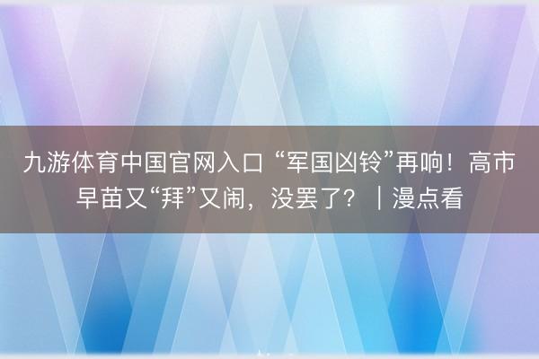 九游体育中国官网入口 “军国凶铃”再响!高市早苗又“拜”又闹,没罢了?|漫点看