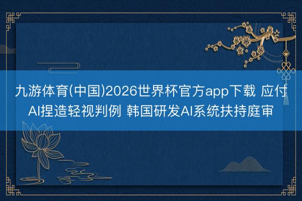 九游体育(中国)2026世界杯官方app下载 应付AI捏造轻视判例 韩国研发AI系统扶持庭审