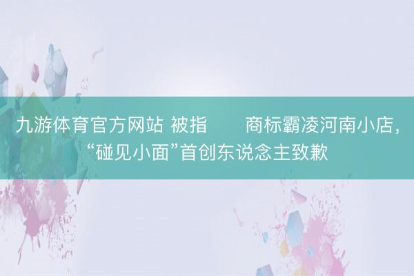 九游体育官方网站 被指​​商标霸凌河南小店，“碰见小面”首创东说念主致歉