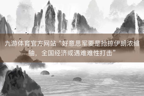 九游体育官方网站 “好意思军要是抢掠伊朗浓缩铀，全国经济或遇难难性打击”