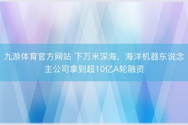 九游体育官方网站 下万米深海，海洋机器东说念主公司拿到超10亿A轮融资