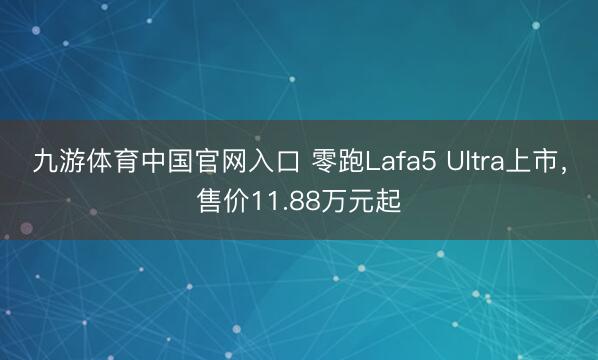 九游体育中国官网入口 零跑Lafa5 Ultra上市，售价11.88万元起