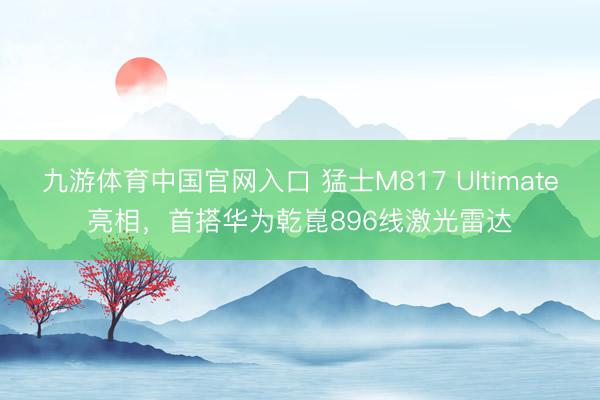 九游体育中国官网入口 猛士M817 Ultimate亮相，首搭华为乾崑896线激光雷达
