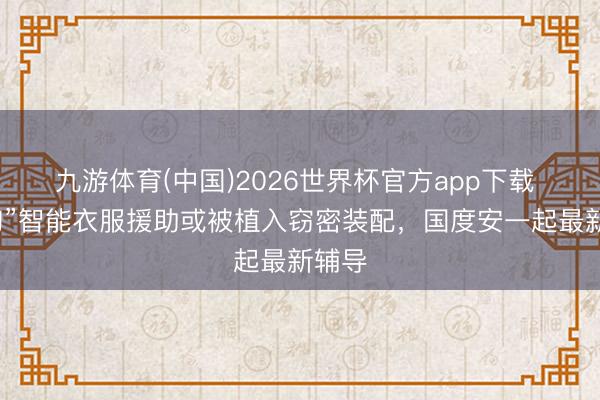 九游体育(中国)2026世界杯官方app下载 “海淘”智能衣服援助或被植入窃密装配，国度安一起最新辅导