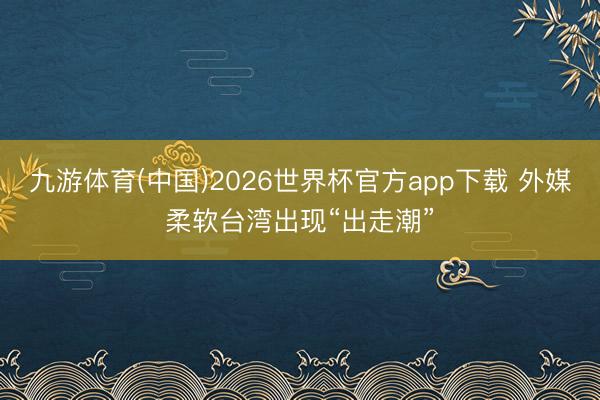 九游体育(中国)2026世界杯官方app下载 外媒柔软台湾出现“出走潮”