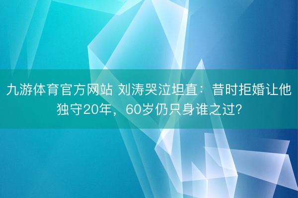 九游体育官方网站 刘涛哭泣坦直：昔时拒婚让他独守20年，60岁仍只身谁之过？