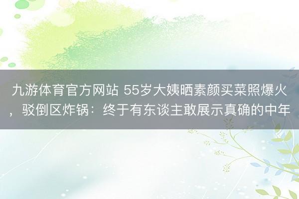 九游体育官方网站 55岁大姨晒素颜买菜照爆火，驳倒区炸锅：终于有东谈主敢展示真确的中年