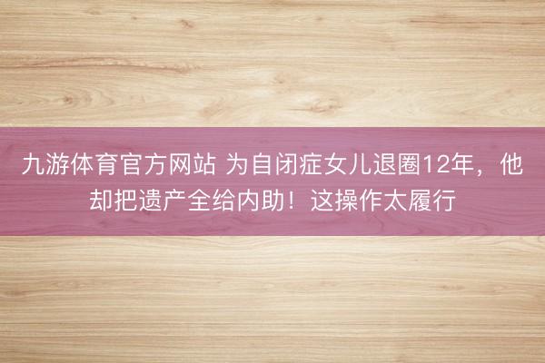 九游体育官方网站 为自闭症女儿退圈12年，他却把遗产全给内助！这操作太履行