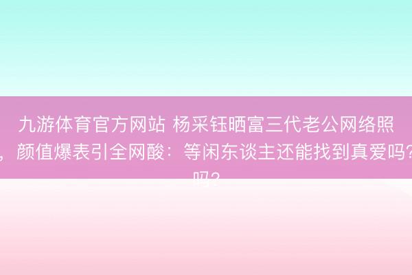 九游体育官方网站 杨采钰晒富三代老公网络照，颜值爆表引全网酸：等闲东谈主还能找到真爱吗？