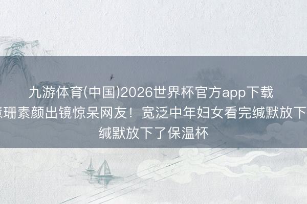 九游体育(中国)2026世界杯官方app下载 56岁陈慧珊素颜出镜惊呆网友！宽泛中年妇女看完缄默放下了保温杯