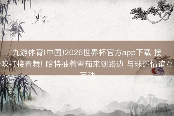 九游体育(中国)2026世界杯官方app下载 接着吹打接着舞! 哈特抽着雪茄来到路边 与球迷情谊互动