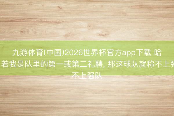 九游体育(中国)2026世界杯官方app下载 哈特: 若我是队里的第一或第二礼聘， 那这球队就称不上强队