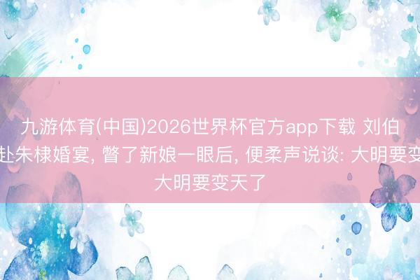 九游体育(中国)2026世界杯官方app下载 刘伯温亲赴朱棣婚宴， 瞥了新娘一眼后， 便柔声说谈: 大明要变天了