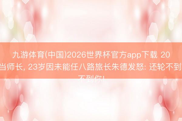 九游体育(中国)2026世界杯官方app下载 20岁当师长， 23岁因未能任八路旅长朱德发怒: 还轮不到你!