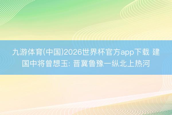 九游体育(中国)2026世界杯官方app下载 建国中将曾想玉: 晋冀鲁豫一纵北上热河