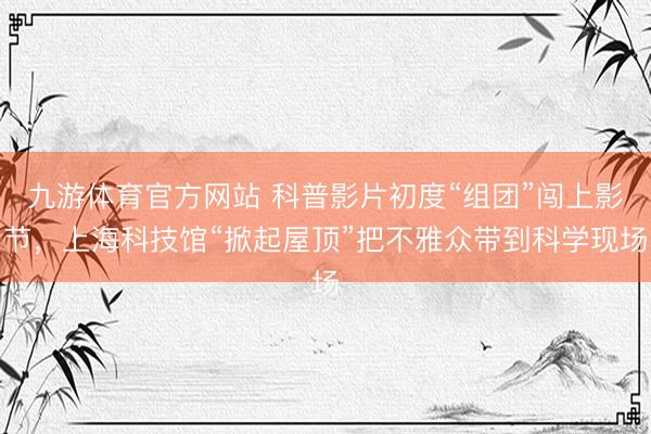 九游体育官方网站 科普影片初度“组团”闯上影节，上海科技馆“掀起屋顶”把不雅众带到科学现场