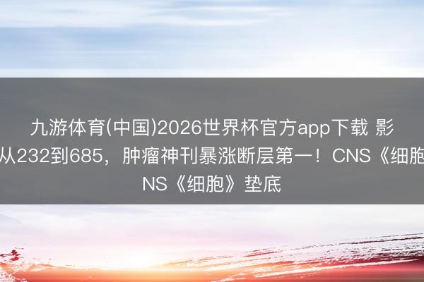 九游体育(中国)2026世界杯官方app下载 影响因子从232到685，肿瘤神刊暴涨断层第一！CNS《细胞》垫底