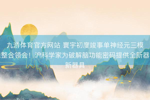 九游体育官方网站 寰宇初度竣事单神经元三模态整合领会！沪科学家为破解脑功能密码提供全新器具