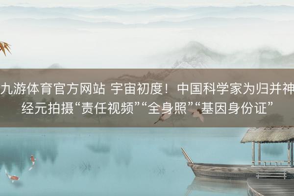 九游体育官方网站 宇宙初度！中国科学家为归并神经元拍摄“责任视频”“全身照”“基因身份证”