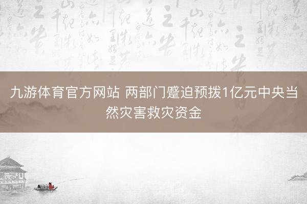九游体育官方网站 两部门蹙迫预拨1亿元中央当然灾害救灾资金