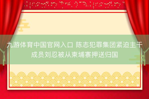 九游体育中国官网入口 陈志犯罪集团紧迫主干成员刘忍被从柬埔寨押送归国