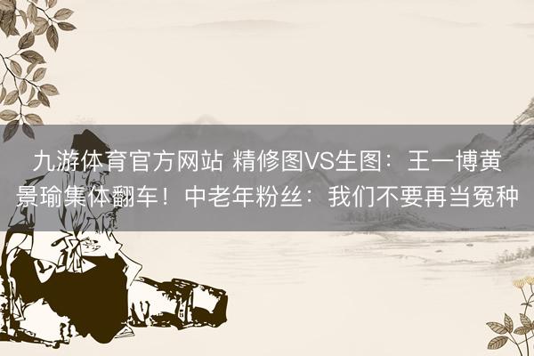 九游体育官方网站 精修图VS生图:王一博黄景瑜集体翻车!中老年粉丝:我们不要再当冤种