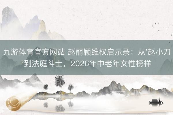 九游体育官方网站 赵丽颖维权启示录:从'赵小刀'到法庭斗士,2026年中老年女性榜样