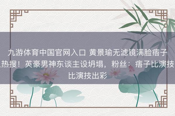 九游体育中国官网入口 黄景瑜无滤镜满脸痦子冲上热搜！英豪男神东谈主设坍塌，粉丝：痦子比演技出彩
